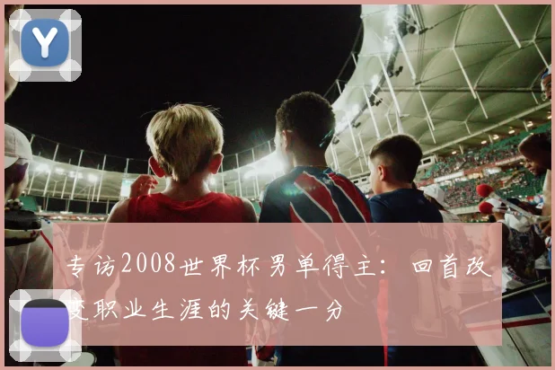 专访2008世界杯男单得主：回首改变职业生涯的关键一分