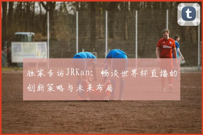 独家专访JRKan：畅谈世界杯直播的创新策略与未来布局