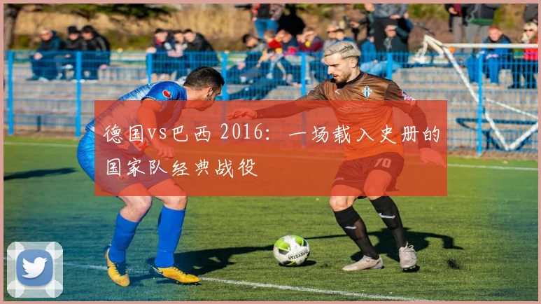 德国vs巴西 2016：一场载入史册的国家队经典战役